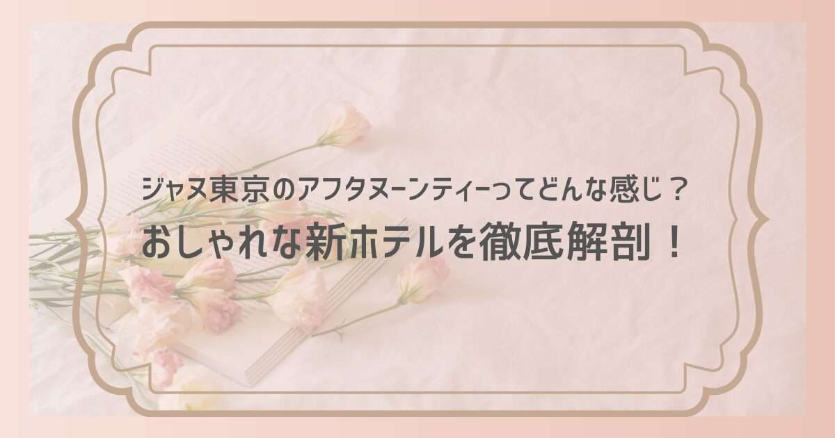 ジャヌ東京のアフタヌーンティーってどんな感じ？おしゃれな新ホテルを徹底解剖！